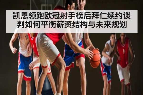 凯恩领跑欧冠射手榜后拜仁续约谈判如何平衡薪资结构与未来规划