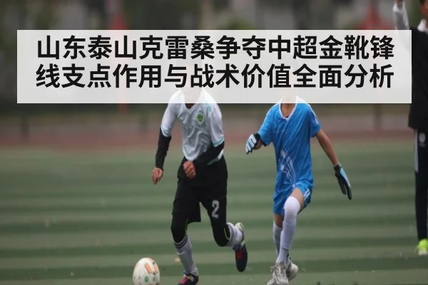 山东泰山克雷桑争夺中超金靴锋线支点作用与战术价值全面分析
