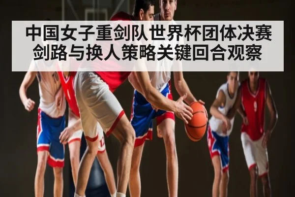 中国女子重剑队世界杯团体决赛剑路与换人策略关键回合观察（kaiyun）